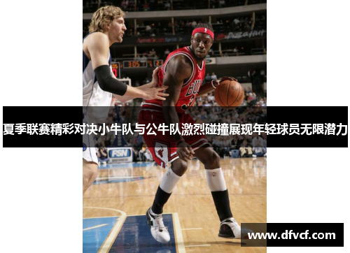 夏季联赛精彩对决小牛队与公牛队激烈碰撞展现年轻球员无限潜力